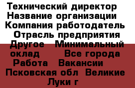 Технический директор › Название организации ­ Компания-работодатель › Отрасль предприятия ­ Другое › Минимальный оклад ­ 1 - Все города Работа » Вакансии   . Псковская обл.,Великие Луки г.